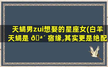 天蝎男zui
想娶的星座女(白羊天蝎是 🪴 宿缘,其实更是绝配)